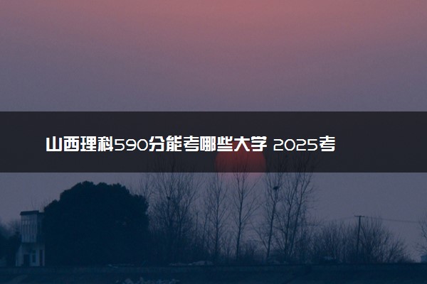山西理科590分能考哪些大学 2025考生稳上的大学名单
