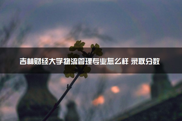 吉林财经大学物流管理专业怎么样 录取分数线多少