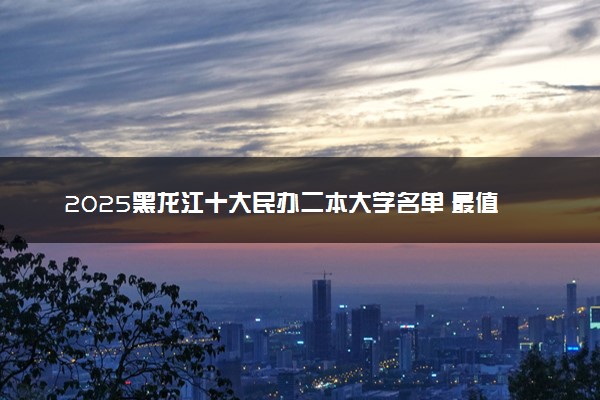 2025黑龙江十大民办二本大学名单 最值得考的民办院校