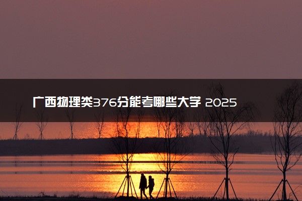 广西物理类376分能考哪些大学 2025考生稳上的大学名单