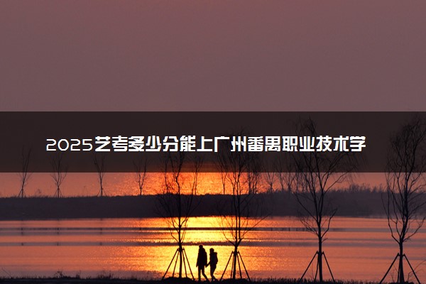 2025艺考多少分能上广州番禺职业技术学院 最低分数线是多少