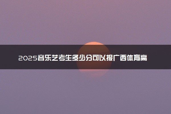 2025音乐艺考生多少分可以报广西体育高等专科学校