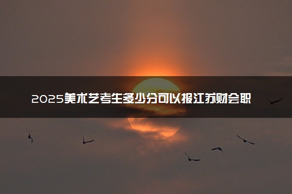 2025美术艺考生多少分可以报江苏财会职业学院
