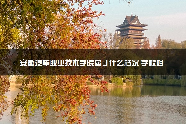 安徽汽车职业技术学院属于什么档次 学校好不好