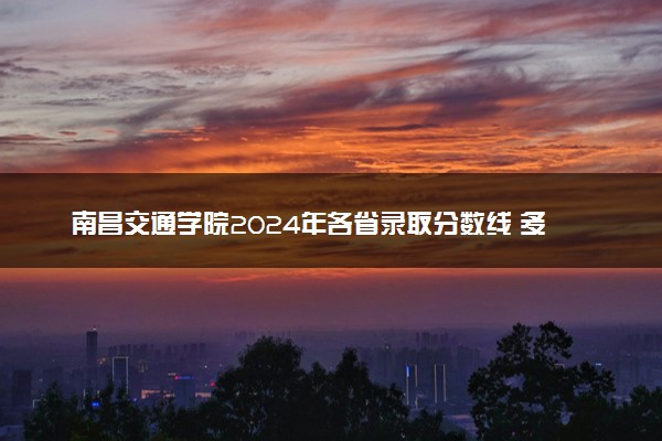 南昌交通学院2024年各省录取分数线 多少分能考上