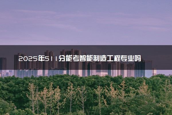 2025年511分能考智能制造工程专业吗 511分智能制造工程专业大学推荐
