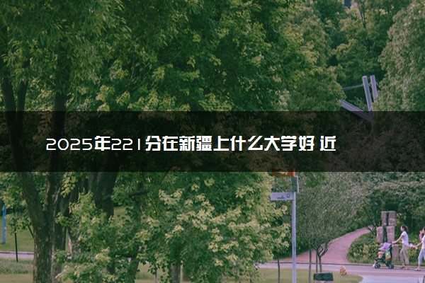 2025年221分在新疆上什么大学好 近三年录取分数线是多少