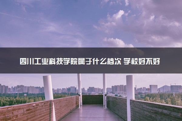 四川工业科技学院属于什么档次 学校好不好
