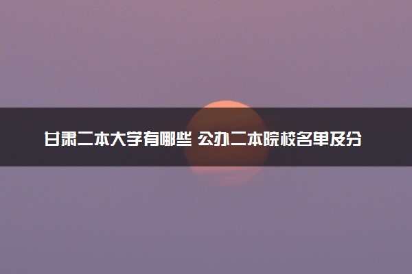 甘肃二本大学有哪些 公办二本院校名单及分数线(2025参考)