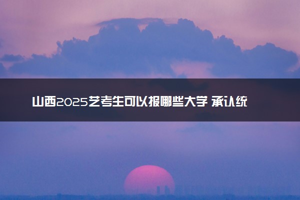 山西2025艺考生可以报哪些大学 承认统考/联考成绩的院校