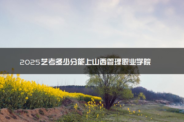2025艺考多少分能上山西管理职业学院 最低分数线是多少