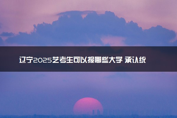 辽宁2025艺考生可以报哪些大学 承认统考/联考成绩的院校