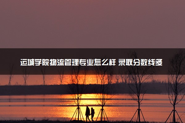 运城学院物流管理专业怎么样 录取分数线多少