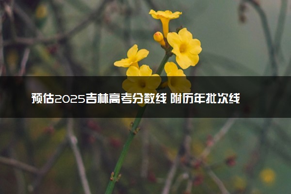 预估2025吉林高考分数线 附历年批次线汇总