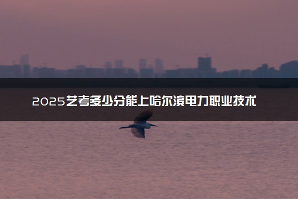2025艺考多少分能上哈尔滨电力职业技术学院 最低分数线是多少