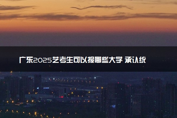 广东2025艺考生可以报哪些大学 承认统考/联考成绩的院校
