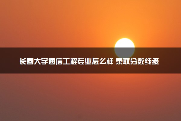 长春大学通信工程专业怎么样 录取分数线多少