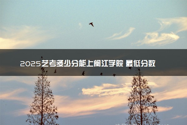 2025艺考多少分能上闽江学院 最低分数线是多少