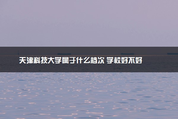 天津科技大学属于什么档次 学校好不好