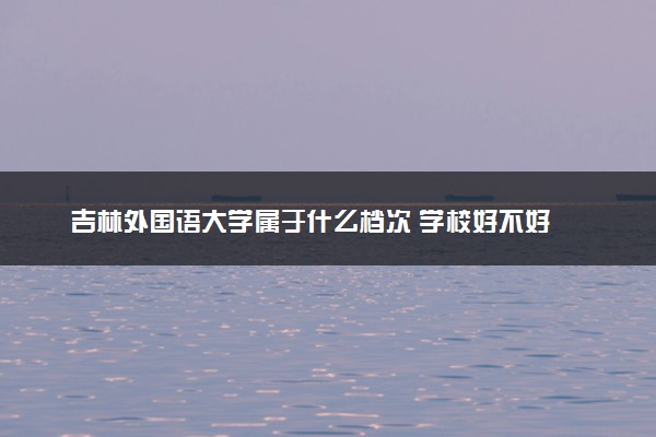 吉林外国语大学属于什么档次 学校好不好