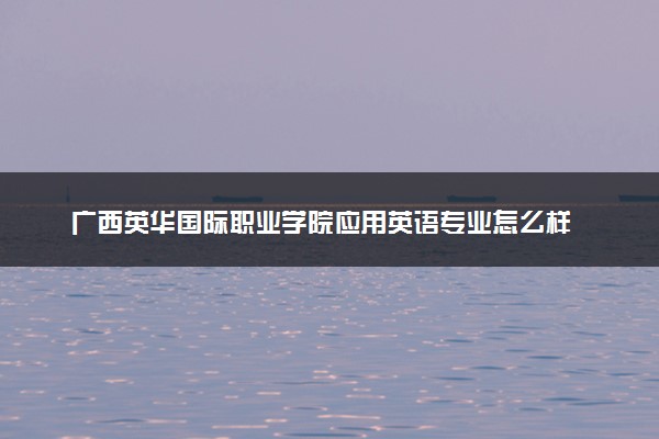 广西英华国际职业学院应用英语专业怎么样 录取分数线多少