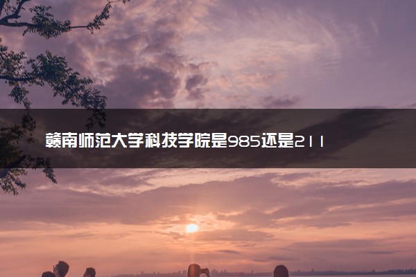 赣南师范大学科技学院是985还是211 含金量怎么样