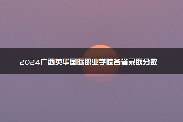2024广西英华国际职业学院各省录取分数线是多少 最低分及位次
