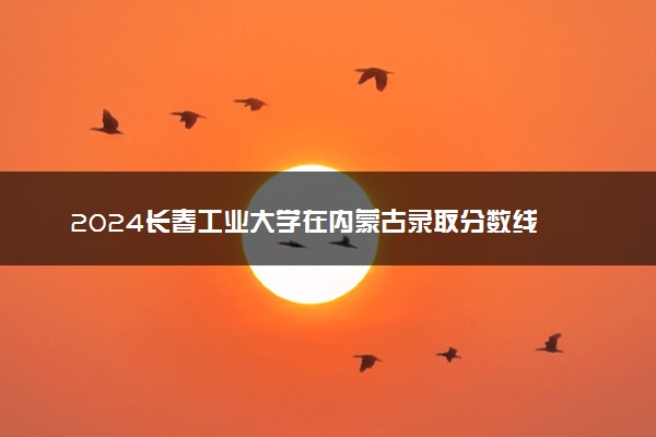 2024长春工业大学在内蒙古录取分数线 各专业分数及位次