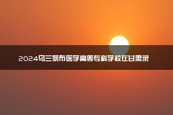 2024乌兰察布医学高等专科学校在甘肃录取分数线 各专业分数及位次