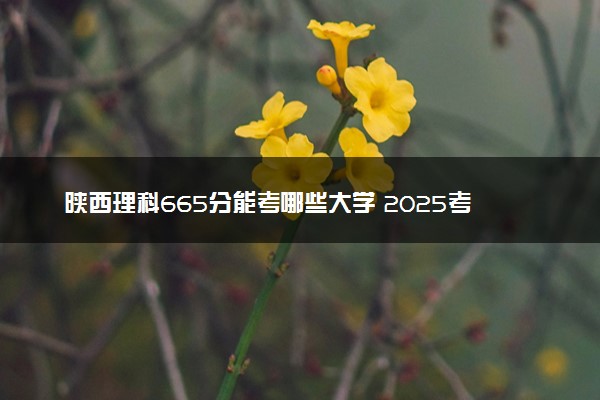 陕西理科665分能考哪些大学 2025考生稳上的大学名单