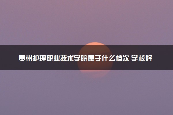 贵州护理职业技术学院属于什么档次 学校好不好