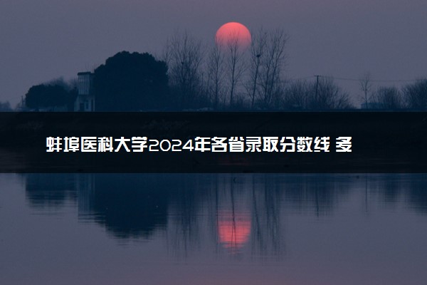 蚌埠医科大学2024年各省录取分数线 多少分能考上