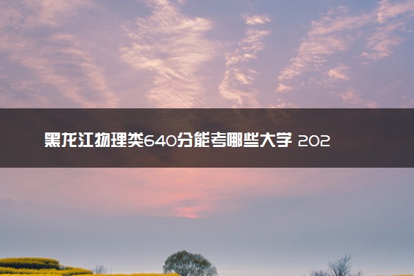 黑龙江物理类640分能考哪些大学 2025考生稳上的大学名单