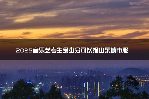 2025音乐艺考生多少分可以报山东城市服务职业学院