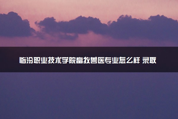 临汾职业技术学院畜牧兽医专业怎么样 录取分数线多少