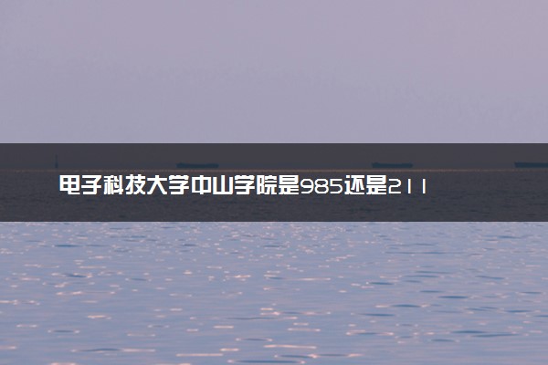 电子科技大学中山学院是985还是211 含金量怎么样
