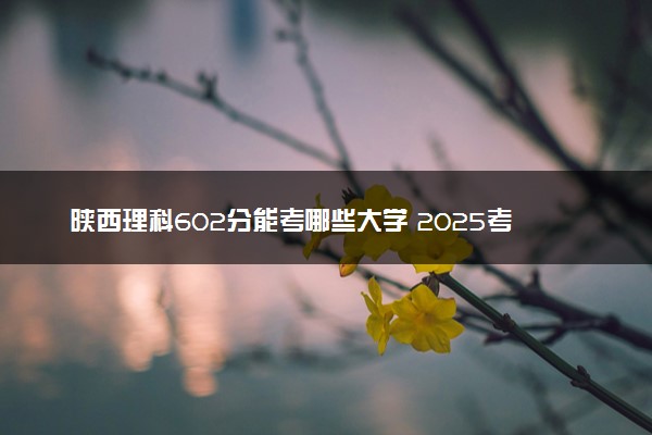陕西理科602分能考哪些大学 2025考生稳上的大学名单