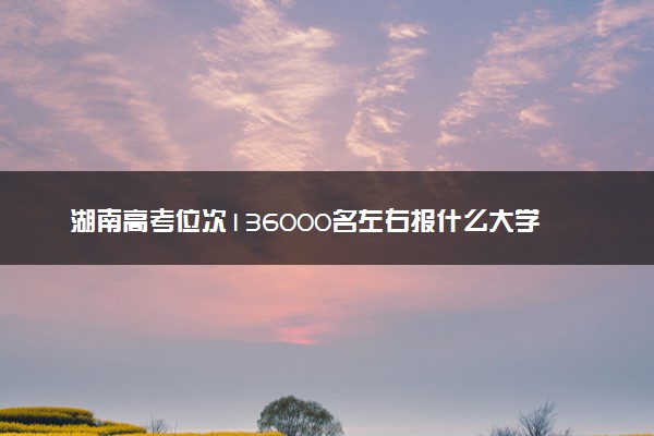 湖南高考位次136000名左右报什么大学好（2025年参考）