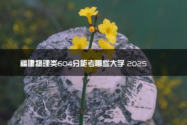 福建物理类604分能考哪些大学 2025考生稳上的大学名单