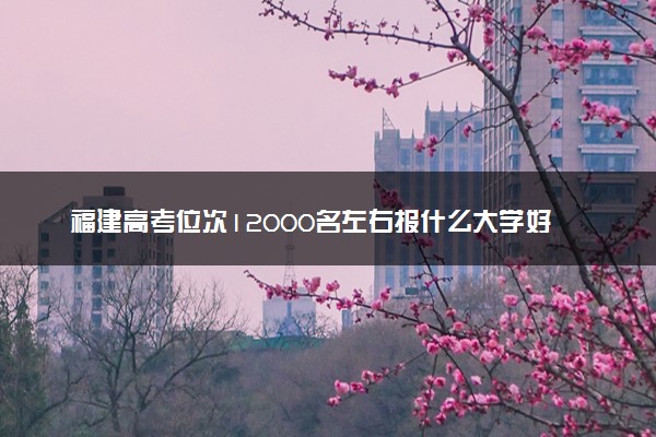 福建高考位次12000名左右报什么大学好（2025年参考）
