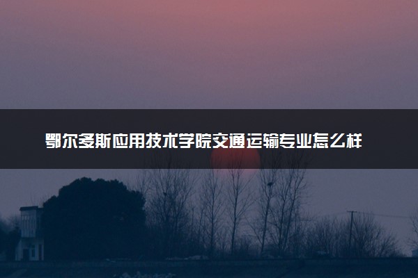 鄂尔多斯应用技术学院交通运输专业怎么样 录取分数线多少