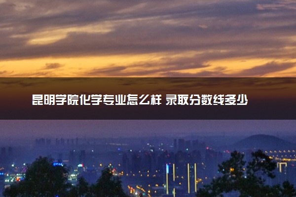 昆明学院化学专业怎么样 录取分数线多少