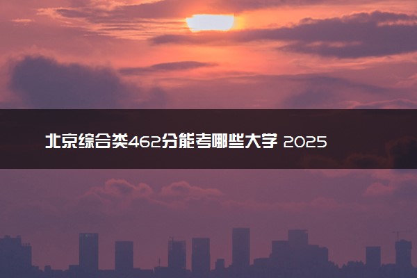 北京综合类462分能考哪些大学 2025考生稳上的大学名单