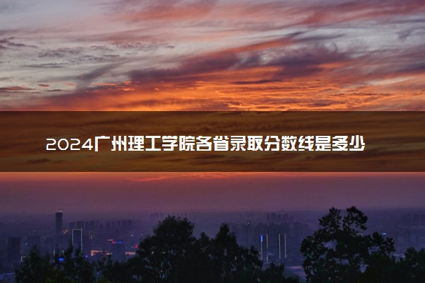 2024广州理工学院各省录取分数线是多少 最低分及位次