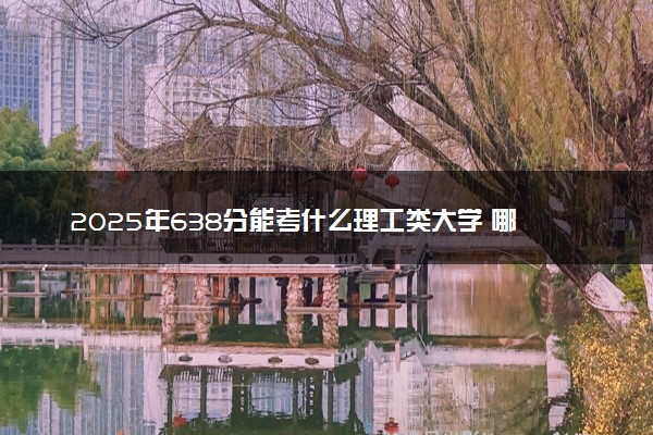 2025年638分能考什么理工类大学 哪些大学值得报