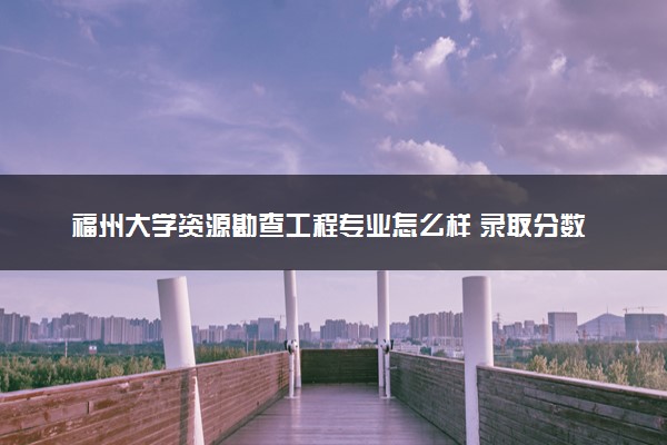 福州大学资源勘查工程专业怎么样 录取分数线多少