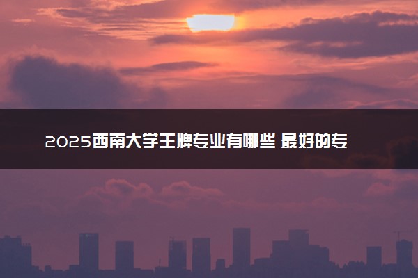 2025西南大学王牌专业有哪些 最好的专业是什么