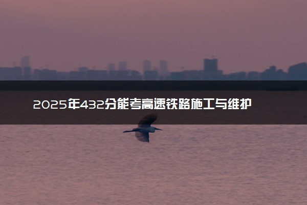 2025年432分能考高速铁路施工与维护专业吗 432分高速铁路施工与维护专业大学推荐