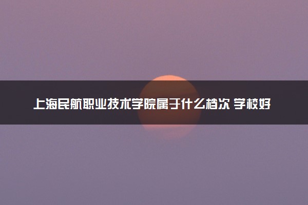 上海民航职业技术学院属于什么档次 学校好不好