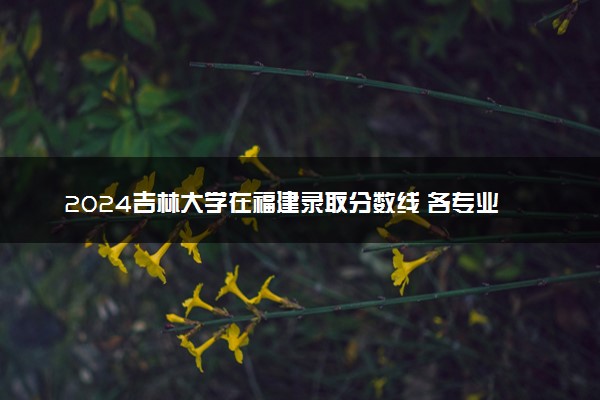 2024吉林大学在福建录取分数线 各专业分数及位次